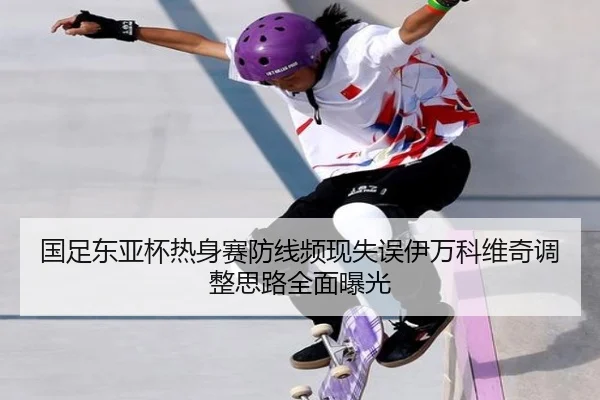 国足东亚杯热身赛防线频现失误伊万科维奇调整思路全面曝光